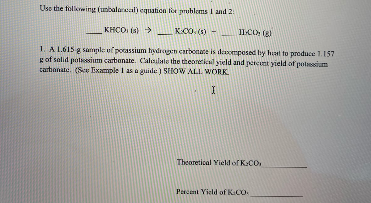 Use the following (unbalanced) equation for problems 1 and 2:
KHCO3 (s) →>
K2CO3 (s) +
H2CO3 (g)
1. A 1.615-g sample of potassium hydrogen carbonate is decomposed by heat to produce 1.157
g of solid potassium carbonate. Calculate the theoretical yield and percent yield of potassium
carbonate. (See Example 1 as a guide.) SHOW ALL WORK.
Theoretical Yield of K2CO3
Percent Yield of K2CO3
