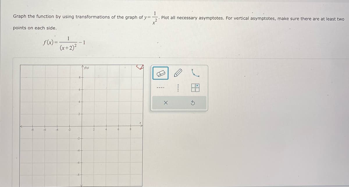 Graph the function by using transformations of the graph of y=
Plot all necessary asymptotes. For vertical asymptotes, make sure there are at least two
points on each side.
1
S(x) =-
- 1
(x+2)²
8-
6-
4-
-6
-4
-2
--.
