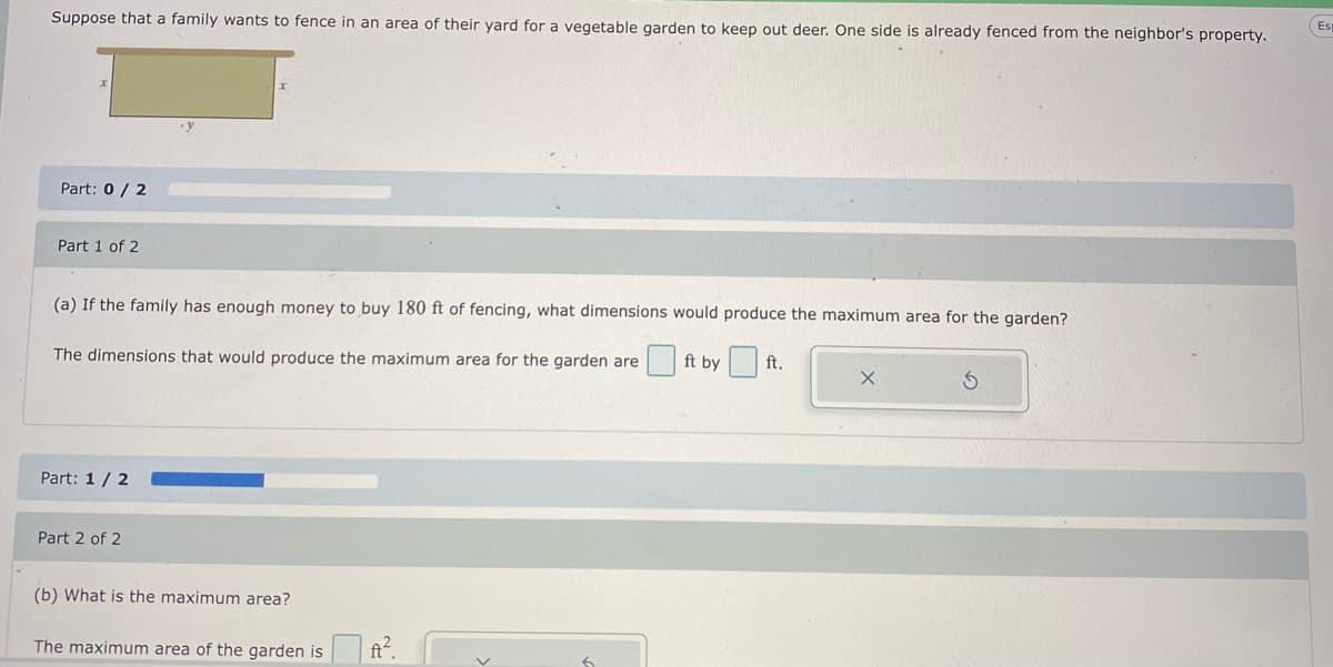 Suppose that a family wants to fence in an area of their yard for a vegetable garden to keep out deer. One side is already fenced from the neighbor's property.
Es
Part: 0/ 2
Part 1 of 2
(a) If the family has enough money to buy 180 ft of fencing, what dimensions would produce the maximum area for the garden?
The dimensions that would produce the maximum area for the garden are ft by ft.
Part: 1/ 2
Part 2 of 2
(b) What is the maximum area?
The maximum area of the garden is ft.
