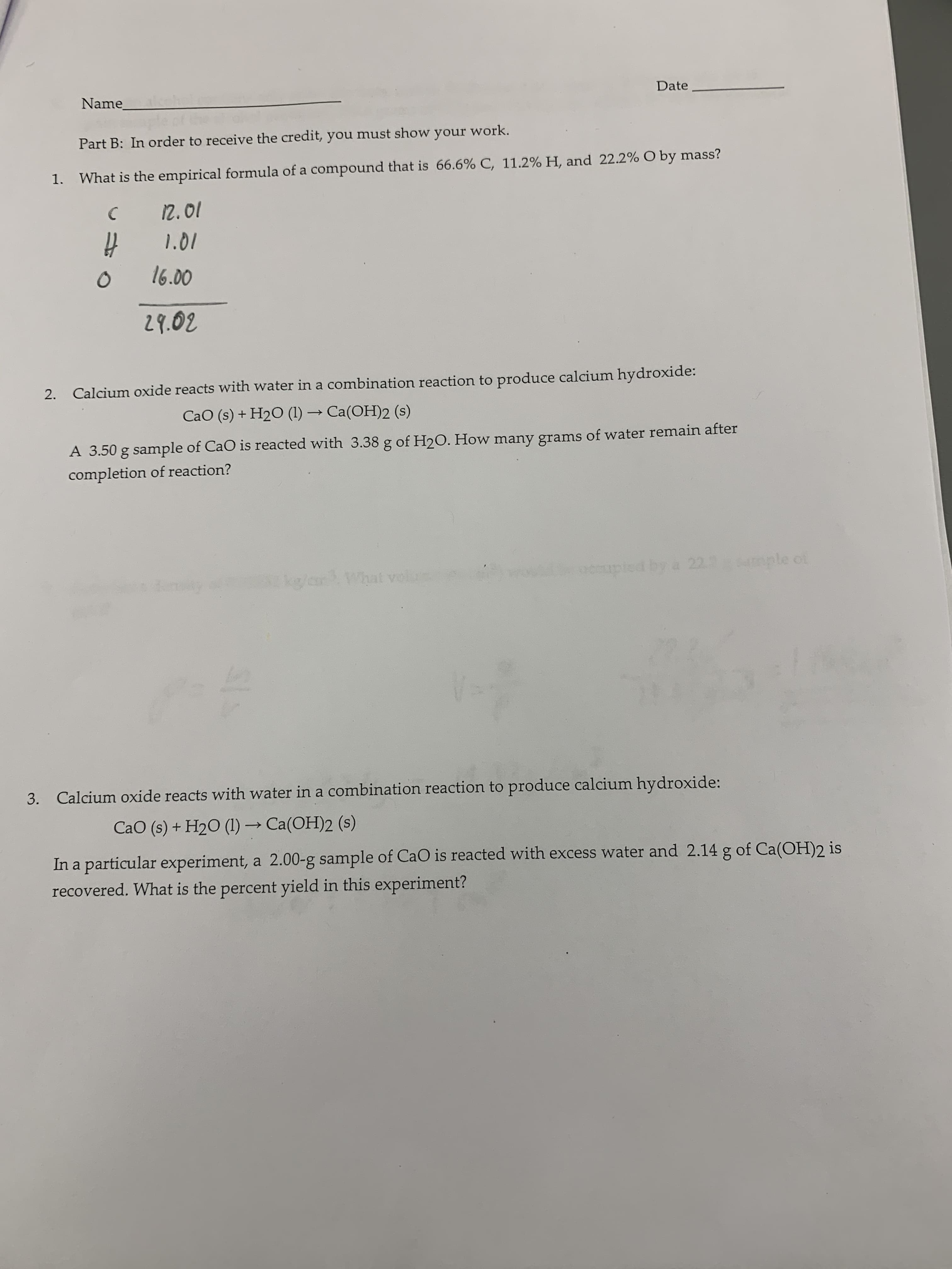 Date
Name
Part B: In order to receive the credit, you must show your work.
What is the empirical formula of a compound that is 66.6% C, 11.2 % H, and 22.2% O by mass?
1.
12.01
1.01
16.00
29.02
Calcium oxide reacts with water in a combination reaction to produce calcium hydroxide:
2.
CaO (s) + H2O (1)Ca(OH)2 (s)
A 3.50 g sample of CaO is reacted with 3.38 g of H2O. How many grams of water remain after
completion of reaction?
apled by a 2211ple
Cke/ar
hat voiur
4m
Calcium oxide reacts with water in a combination reaction to produce calcium hy droxide:
3.
CaO (s)+ H2O (1)-Ca(OH)2 (s)
In a particular experiment, a 2.00-g sample of CaO is reacted with excess water and 2.14 g of Ca(OH)2 is
recovered. What is the percent yield in this experiment?
