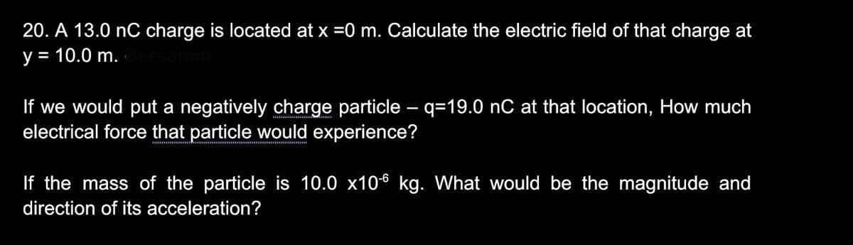 20. A 13.0 nC charge is located at x =0 m. Calculate the electric field of that charge at
y = 10.0 m.
If we would put a negatively charge particle – q=19.0 nC at that location, How much
electrical force that particle would experience?
If the mass of the particle is 10.0 x106 kg. What would be the magnitude and
direction of its acceleration?
