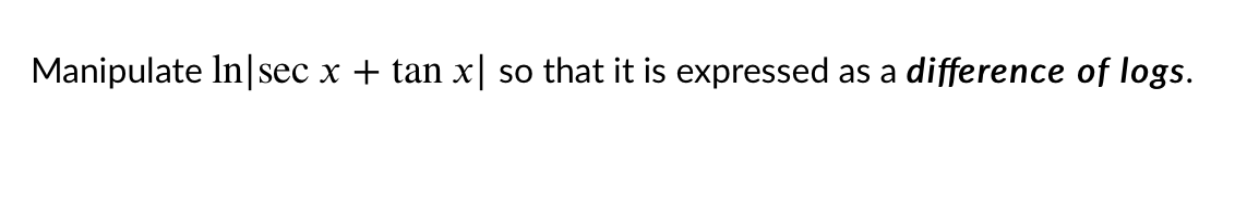 ### Problem Statement
Manipulate ln|sec x + tan x| so that it is expressed as a difference of logs.

### Explanation
In this problem, we are asked to manipulate the given logarithmic expression involving trigonometric functions so that it is expressed as a difference of logarithmic functions. Specifically, the expression is:

\[ \ln | \sec x + \tan x | \]

We aim to transform this into an expression that showcases the difference between two logarithmic terms. This involves using logarithmic properties and potentially trigonometric identities to achieve the desired form. Let's walk through the steps to solve this problem.