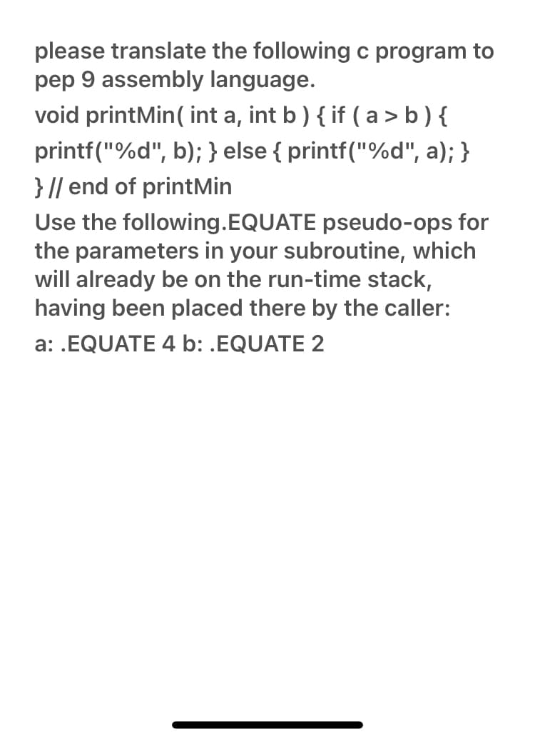 please translate the following c program to
pep 9 assembly language.
void printMin(int a, int b) { if (a> b) {
printf("%d", b); } else { printf("%d", a); }
} // end of printMin
Use the following.EQUATE pseudo-ops for
the parameters in your subroutine, which
will already be on the run-time stack,
having been placed there by the caller:
a: .EQUATE 4 b: .EQUATE 2