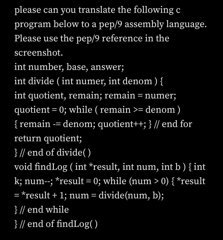 please can you translate the following c
program below to a pep/9 assembly language.
Please use the pep/9 reference in the
screenshot.
int number, base, answer;
int divide ( int numer, int denom ) {
int quotient, remain; remain = numer;
quotient = 0; while ( remain >= denom)
{ remain -= denom; quotient++; } // end for
return quotient;
} // end of divide()
void findLog (int *result, int num, int b ) { int
k; num--; *result = 0; while (num > 0) { *result
= *result + 1; num = divide(num, b);
} // end while
} // end of findLog()