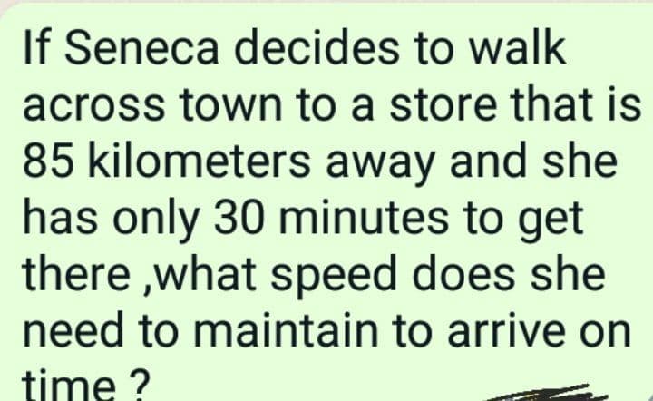 If Seneca decides to walk
across town to a store that is
85 kilometers away and she
has only 30 minutes to get
there ,what speed does she
need to maintain to arrive on
time ?
