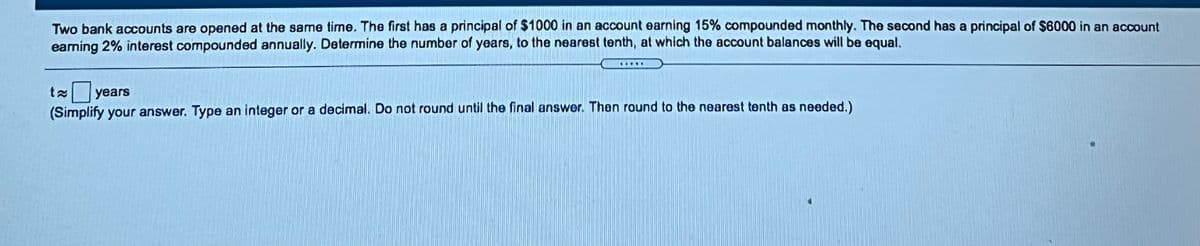 Two bank accounts are opened at the same time. The first has a principal of $1000 in an account earning 15% compounded monthly. The second has a principal of $6000 in an account
eaming 2% interest compounded annually. Determine the number of years, to the nearest tenth, at which the account balances will be equal.
BASNI
years
(Simplify your answer. Type an integer or a decimal. Do not round until the final answer. Then round to the nearest tenth as needed.)
