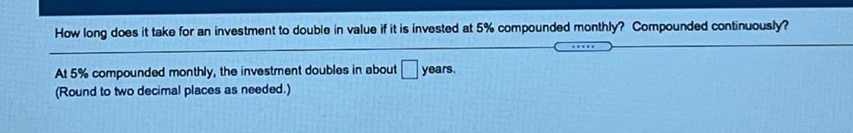 How long does it take for an investment to double in value if it is invested at 5% compounded monthly? Compounded continuously?
At 5% compounded monthly, the investment doubles in about years.
(Round to two decimal places as needed.)
