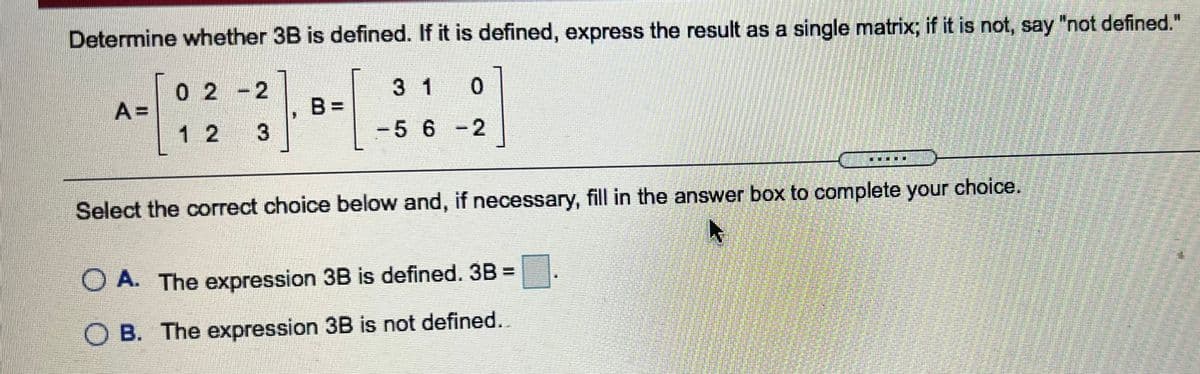 Determine whether 3B is defined. If it is defined, express the result as a single matrix; if it is not, say "not defined."
0 2-2
A =
3 1
0.
%3D
1 2
-5 6 -2
Select the correct choice below and, if necessary, fill in the answer box to complete your choice.
O A. The expression 3B is defined. 3B =
O B. The expression 3B is not defined..
