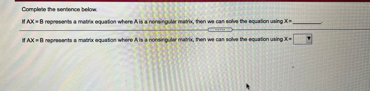 Complete the sentence below.
If AX = B represents a matrix equation where A is a nonsingular matrix, then we can solve the equation using X=
If AX B represents a matrix equation where A is a nonsingular matrix, then we can solve the equation using X=
