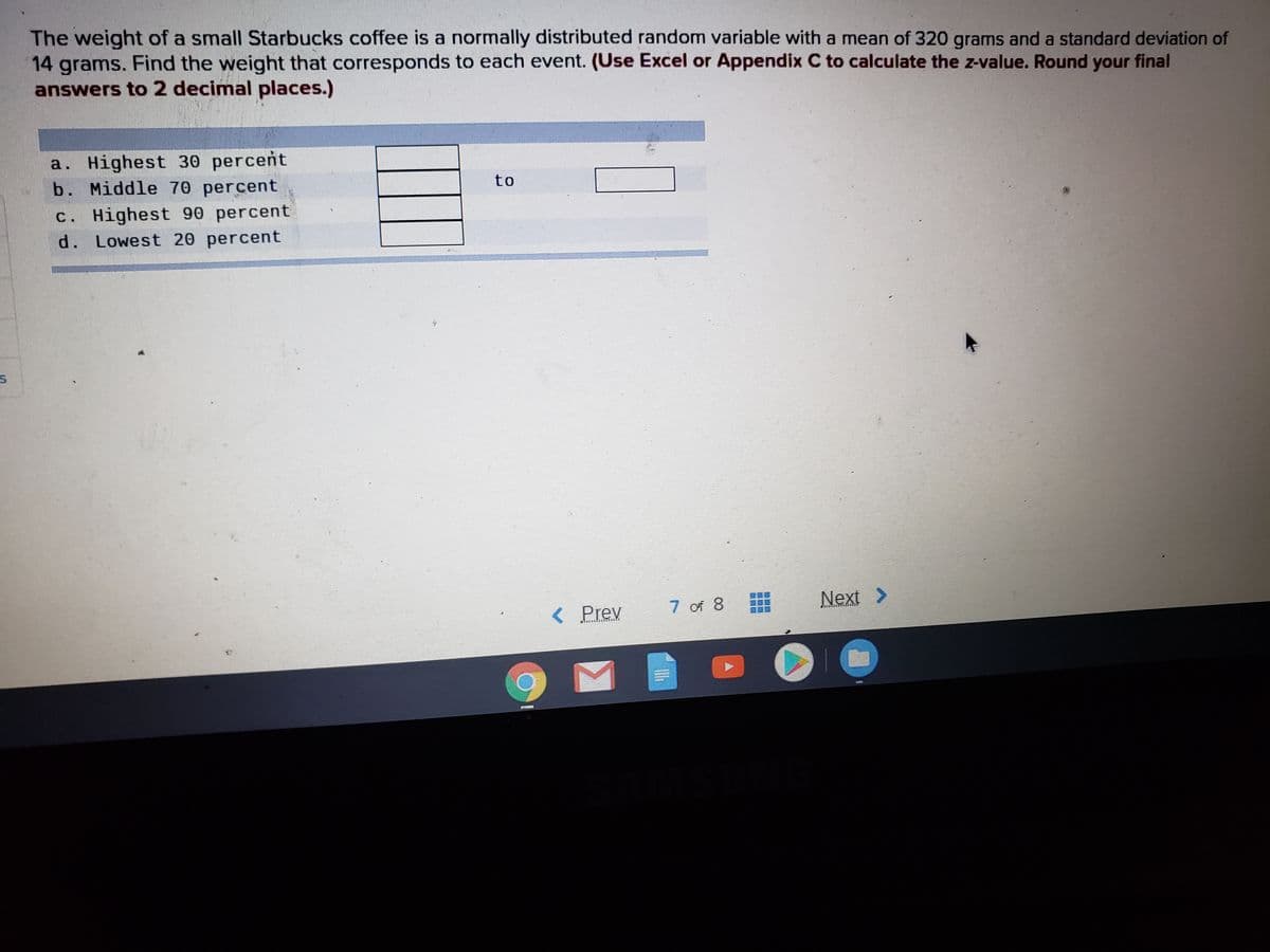 The weight of a small Starbucks coffee is a normally distributed random variable with a mean of 320 grams and a standard deviation of
14 grams. Find the weight that corresponds to each event. (Use Excel or Appendix C to calculate the z-value. Round your final
answers to 2 decimal places.)
a. Highest 30 percent
b. Middle 70 percent
to
c. Highest 90 percent
d. Lowest 20 percent
< Prev
7 of 8
Next >
