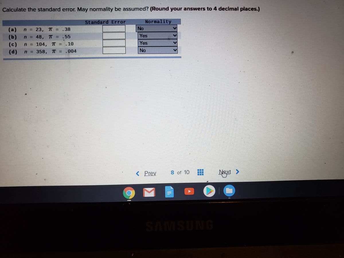 **Exercise: Calculating Standard Error and Assessing Normality**

**Instructions:**
Calculate the standard error. May normality be assumed? (Round your answers to 4 decimal places.)

|     | n  | π  | Standard Error | Normality |
|-----|----|----|----------------|-----------|
| (a) | 23 | .38|                | No        |
| (b) | 48 | .55|                | Yes       |
| (c) | 104| .10|                | Yes       |
| (d) | 358| .004 |              | No        |

**Explanation:**
For each scenario, determine the standard error of a proportion using the formula:
\[ \text{Standard Error (SE)} = \sqrt{\frac{\pi(1-\pi)}{n}} \]

Next, assess whether the sample size is large enough to assume normality, often using the rule of thumb that both \( n\pi \) and \( n(1-\pi) \) should be greater than 5.

**Note:**
- Ensure to calculate the standard error for each row.
- Use the normality assessment guidelines to determine if normality can be assumed.