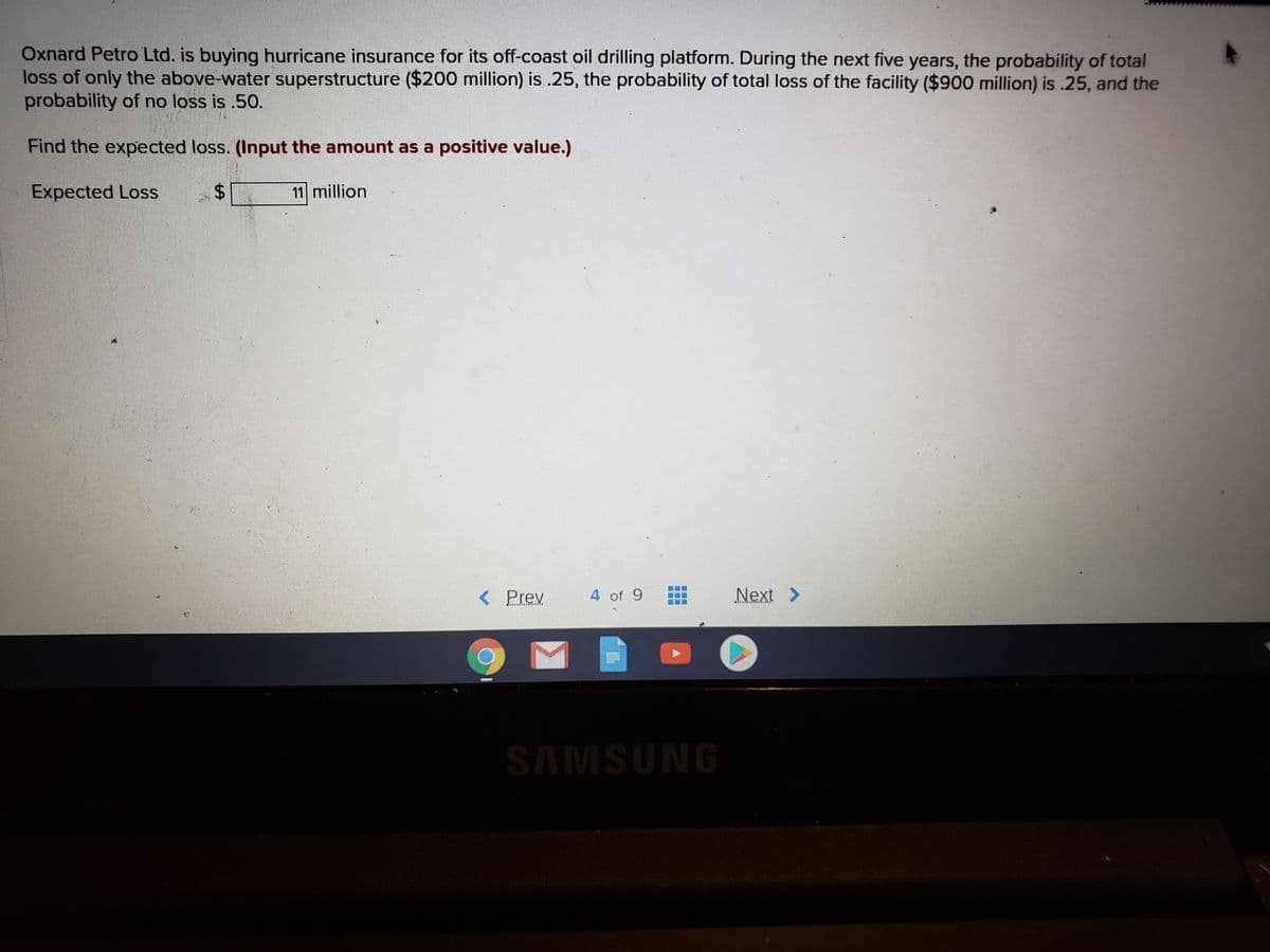 Oxnard Petro Ltd. is buying hurricane insurance for its off-coast oil drilling platform. During the next five years, the probability of total
loss of only the above-water superstructure ($200 million) is .25, the probability of total loss of the facility ($900 million) is .25, and the
probability of no loss is .5O.
Find the expected loss. (Input the amount as a positive value.)
Expected Loss
11 million
< Prev
4 of 9
Next >
SAMSUNG
%24

