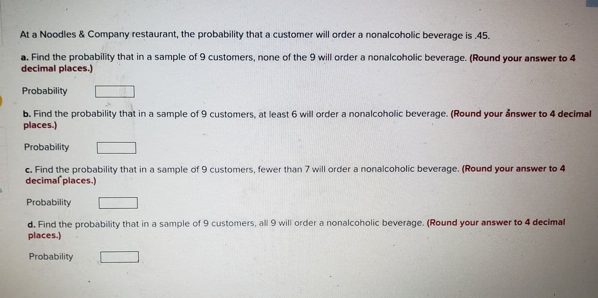 At a Noodles & Company restaurant, the probability that a customer will order a nonalcoholic beverage is 45.
a. Find the probability that in a sample of 9 customers, none of the 9 will order a nonalcoholic beverage. (Round your answer to 4
decimal places.)
Probability
b. Find the probability that in a sample of 9 customers, at least 6 will order a nonalcoholic beverage. (Round your ånswer to 4 decimal
places.)
Probability
c. Find the probability that in a sample of 9 customers, fewer than 7 will order a nonalcoholic beverage. (Round your answer to 4
decimal places.)
Probability
d. Find the probability that in a sample of 9 customers, all 9 will order a nonalcoholic beverage. (Round your answer to 4 decimal
places.)
Probability
