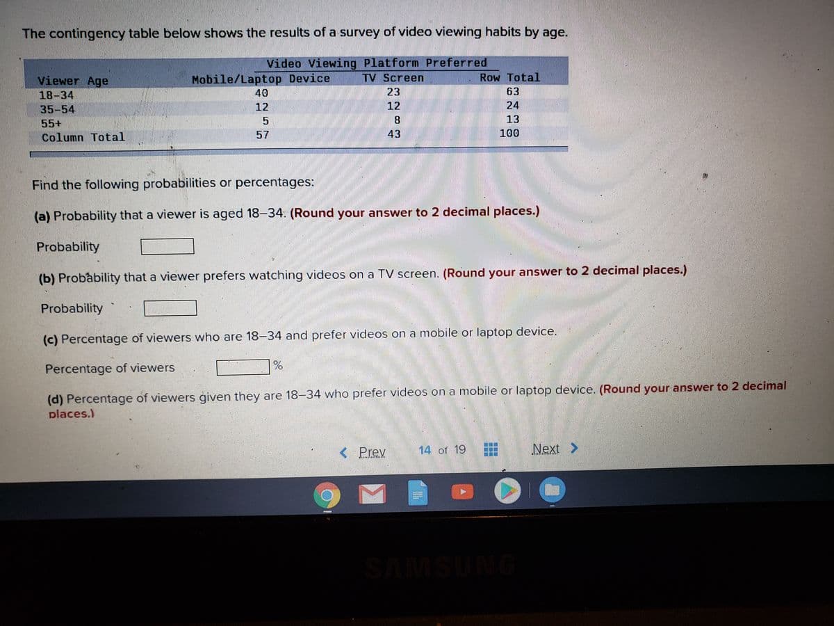 The contingency table below shows the results of a survey of video viewing habits by age.
Video Viewing Platform Preferred
TV Screen
Mobile/Laptop Device
40
Row Total
Viewer Age
18-34
35-54
23
63
12
12
24
55+
8.
13
Column Total
57
43
100
Find the following probabilities or percentages:
(a) Probability that a viewer is aged 18-34. (Round your answer to 2 decimal places.)
Probability
(b) Probability that a viewer prefers watching videos on a TV screen. (Round your answer to 2 decimal places.)
Probability
(c) Percentage of viewers who are 18-34 and prefer videos on a mobile or laptop device.
Percentage of viewers
(d) Percentage of viewers given they are 18-34 who prefer videos on a mobile or laptop device. (Round your answer to 2 decimal
places.)
Prev
14 of 19
Next >
SAMSUNG
