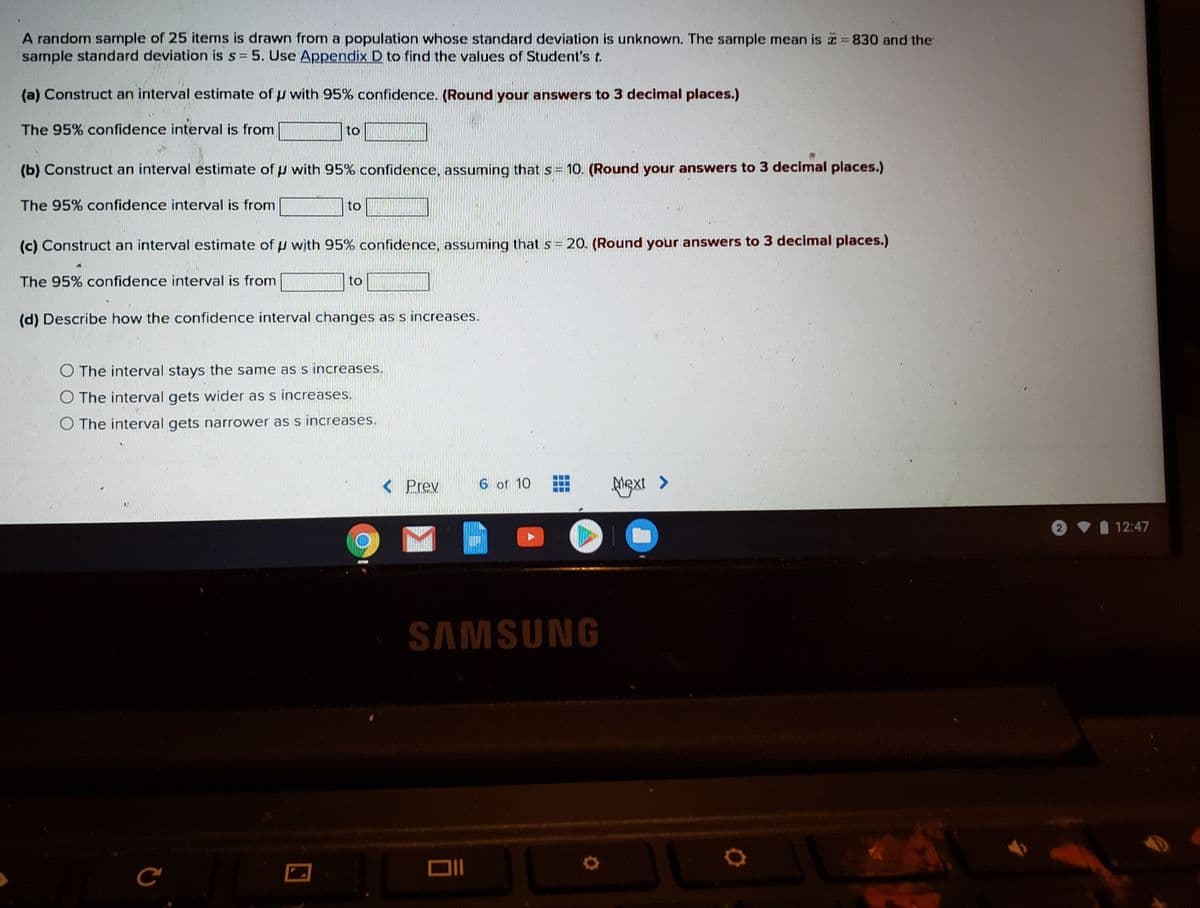 **Confidence Interval Calculation Example**

A random sample of 25 items is drawn from a population whose standard deviation is unknown. The sample mean is \( \bar{x} = 830 \) and the sample standard deviation is \( s = 5 \). Use Appendix D to find the values of Student's t.

**(a) Construct an interval estimate of \( \mu \) with 95% confidence.**  
*(Round your answers to 3 decimal places.)*

The 95% confidence interval is from _____ to _____

**(b) Construct an interval estimate of \( \mu \) with 95% confidence, assuming that \( s = 10 \).**  
*(Round your answers to 3 decimal places.)*

The 95% confidence interval is from _____ to _____

**(c) Construct an interval estimate of \( \mu \) with 95% confidence, assuming that \( s = 20 \).**  
*(Round your answers to 3 decimal places.)*

The 95% confidence interval is from _____ to _____

**(d) Describe how the confidence interval changes as \( s \) increases.**

- The interval stays the same as \( s \) increases.
- The interval gets wider as \( s \) increases.
- The interval gets narrower as \( s \) increases.

**Note:** This exercise demonstrates how variations in sample standard deviation \( s \) affect the width of the confidence interval. As \( s \) increases, the interval is expected to widen, reflecting increased uncertainty about the population mean \( \mu \).