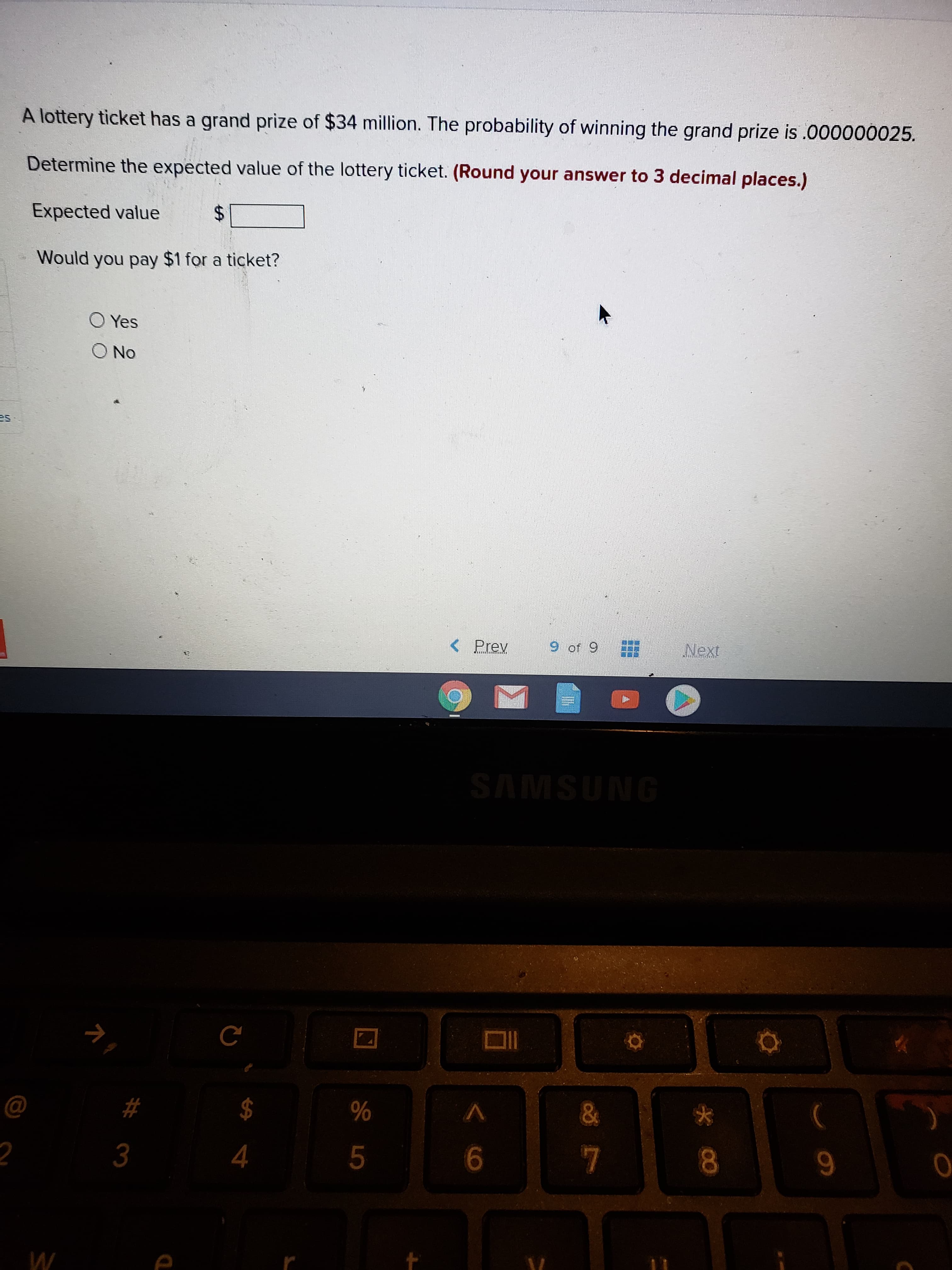 A lottery ticket has a grand prize of $34 million. The probability of winning the grand prize is .000000025.
Determine the expected value of the lottery ticket. (Round your answer to 3 decimal places.)
Expected value
Would you pay $1 for a ticket?
%24
