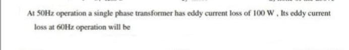 At 50Hz operation a single phase transformer has eddy current loss of 100 W, Its eddy current
loss at 60Hz operation will be