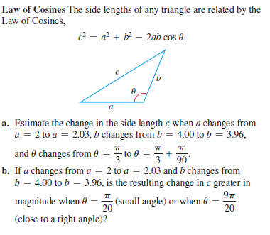 Law of Cosines The side lengths of any triangle are related by the
Law of Cosines,
c2 = a² + b² – 2ab cos 0.
a
a. Estimate the change in the side length c when a changes from
a = 2 to a = 2.03, b changes from b = 4.00 to b = 3.96,
and 0 changes from 0 = to 0 =
90
b. If a changes from a = 2 to a = 2.03 and b changes from
b = 4.00 to b = 3.96, is the resulting change in c greater in
97
(small angle) or when 0 =
magnitude when 0
20
20
(close to a right angle)?
