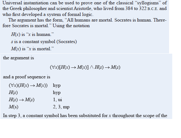 Universal instantiation can be used to prove one of the classical "syllogisms" of
the Greek philosopher and scientist Aristotle, who lived from 384 to 322 B.C.E. and
who first developed a system of formal logic.
The argument has the form, "All humans are mortal. Socrates is human. There-
fore Socrates is mortal." Using the notation
H(x) is “x is human."
s is a constant symbol (Socrates)
M(x) is "x is mortal."
the argument is
(Vx)[H(x) → M(x)] ^ H(s) → M(s)
and a proof sequence is
(Vx)(H(x) → M(x)) hyp
Но)
һyp
H(s) → M(s)
1, ui
M(s)
2, 3, mp
In step 3, a constant symbol has been substituted for x throughout the scope of the
