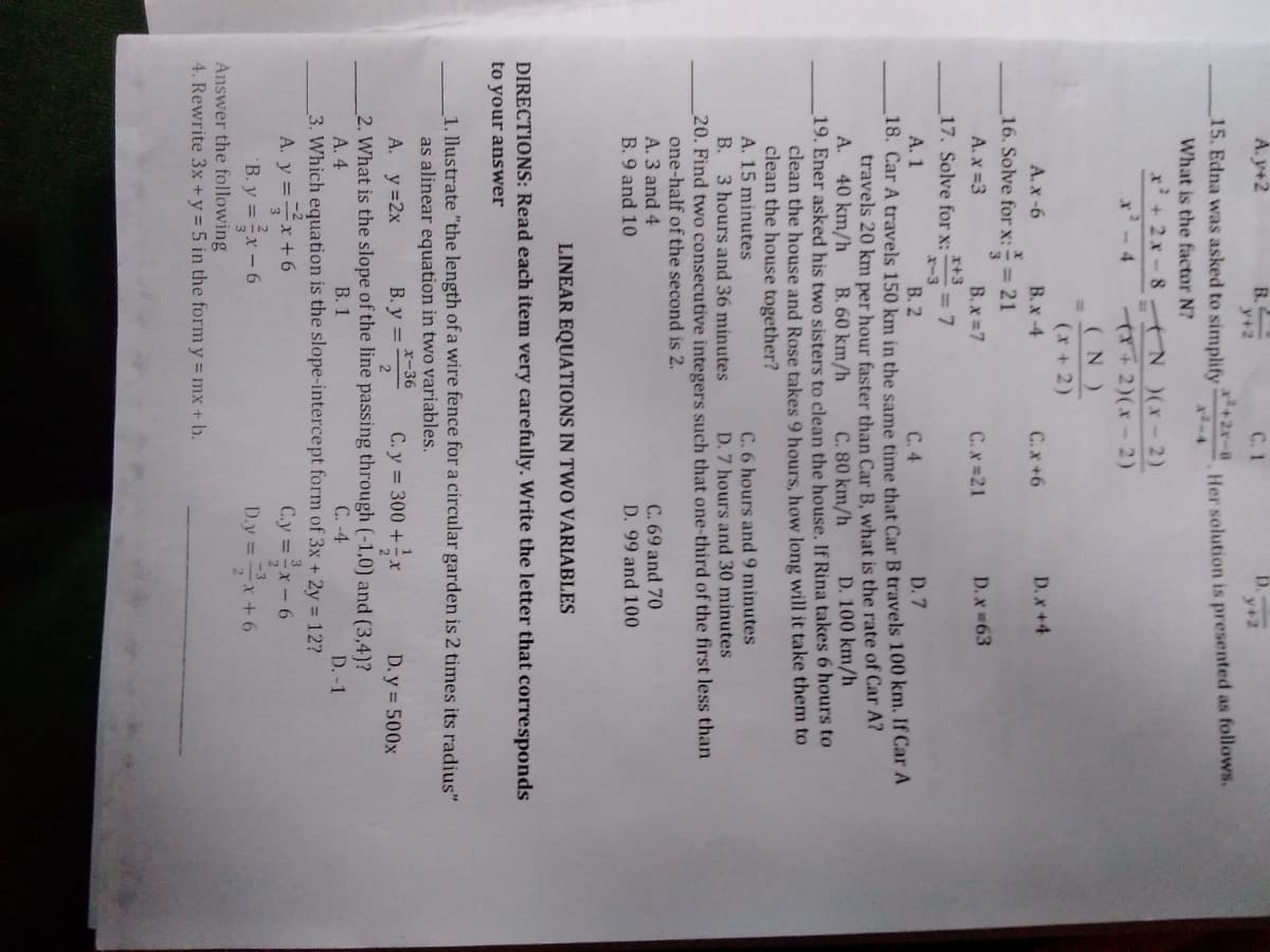 A. y+2
B.
y+2
D.
y+2
15. Edna was asked to simplify
x+2x-8
Her solution is presented as follows.
What is the factor N?
x+2x-8 AN )(X-2)
x'-4
T72)(x-2)
(N)
(x + 2)
A. x -6
B.x -4
C.x+6
D. x +4
16. Solve forx: = 21
A. x =3
B.x 7
C.x 21
D. x 63
x+3
17. Solve for x:
= 7
x-3
А. 1
18. Car A travels 150 km in the same time that Car B travels 100 km. If Car A
travels 20 km per hour faster than Car B, what is the rate of Car A?
A. 40 km/h
19. Ener asked his two sisters to clean the house. If Rina takes 6 hours to
clean the house and Rose takes 9 hours, how long will it take them to
clean the house together?
A. 15 minutes
B. 3 hours and 36 minutes
20. Find two consecutive integers such that one-third of the first less than
one-half of the second is 2.
A. 3 and 4
В. 2
C. 4
D. 7
B. 60 km/h
C. 80 km/h
D. 100 km/h
C. 6 hours and 9 minutes
D. 7 hours and 30 minutes
C. 69 and 70
D. 99 and 100
B. 9 and 10
LINEAR EQUATIONS IN TWO VARIABLES
DIRECTIONS: Read each item very carefully. Write the letter that corresponds
to your answer
1. llustrate "the length of a wire fence for a circular garden is 2 times its radius"
as alinear equation in two variables.
A. y=2x
B. y = *-36
C. y 300 +x
D. y = 500x
2
2. What is the slope of the line passing through (-1,0) and (3,4)?
А. 4
3. Which equation is the slope-intercept form of 3x + 2y = 12?
В. 1
C. -4
D.-1
A. y =x+6
B. y =x- 6
Answer the following
4. Rewrite 3x +y = 5 in the form y = mx + b.
C.y x-6
D.y =x+6
-3
