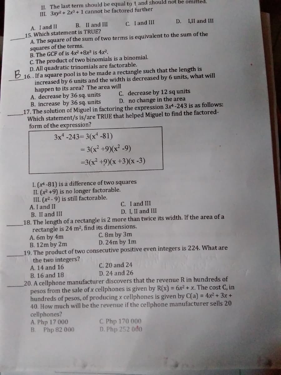 II. The last term should be equal to 1 and should not be omitted.
III. 3xy2 + 2x3 + 1 cannot be factored further
C. I and III
D. I,II and III
A. I and II
15. Which statement is TRUE?
A. The square of the sum of two terms is equivalent to the sum of the
squares of the terms.
B. The GCF of is 4x2 +8x3 is 4x².
C. The product of two binomials is a binomial.
D. All quadratic trinomials are factorable.
16.. If a square pool is to be made a rectangle such that the length is
increased by 6 units and the width is decreased by 6 units, what will
happen to its area? The area will
A. decrease by 36 sq. units
B. increase by 36 sq. units
17. The solution of Miguel in factoring the expression 3x-243 is as follows:
Which statement/s is/are TRUE that helped Miguel to find the factored-
form of the expression?
B. II and IIII
B.
C. decrease by 12 sq units
D. no change in the area
3x* -243= 3(x' -81)
= 3(x² +9)(x² -9)
=3(x² +9)(x +3)(x -3)
I. (x4 -81) is a difference of two squares
II. (x2 +9) is no longer factorable.
III. (x2 - 9) is still factorable.
A. I and II
C. I and III
D. I, II and III
B. II and III
18. The length of a rectangle is 2 more than twice its width. If the area of a
rectangle is 24 m², find its dimensions.
A. 6m by 4m
B. 12m by 2m
19. The product of two consecutive positive even integers is 224. What are
the two integers?
A. 14 and 16
C. 8m by 3m
D. 24m by 1m
C. 20 and 24
B. 16 and 18
D. 24 and 26
20. A cellphone manufacturer discovers that the revenue R in hundreds of
pesos from the sale of x cellphones is given by R(x) = 6x² + x. The cost C, in
hundreds of pesos, of producing x cellphones is given by C(a) = 4x² + 3x +
40. How much will be the revenue if the cellphone manufacturer sells 20
cellphones?
A. Php 17 000
B.
C. Php 170 000
D. Php 252 000
Php 82 000
