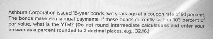 Ashburn Corporation issued 15-year bonds two years ago at a coupon rate of 9.1 percent.
The bonds make semiannual payments. If these bonds currently sell for 103 percent of
par value, what is the YTM? (Do not round intermediate calculations and enter your
answer as a percent rounded to 2 decimal places, e.g., 32.16.)