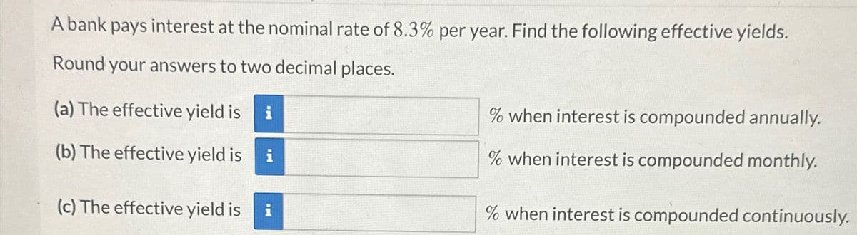 A bank pays interest at the nominal rate of 8.3% per year. Find the following effective yields.
Round your answers to two decimal places.
(a) The effective yield is i
(b) The effective yield is
(c) The effective yield is
i
% when interest is compounded annually.
% when interest is compounded monthly.
% when interest is compounded continuously.