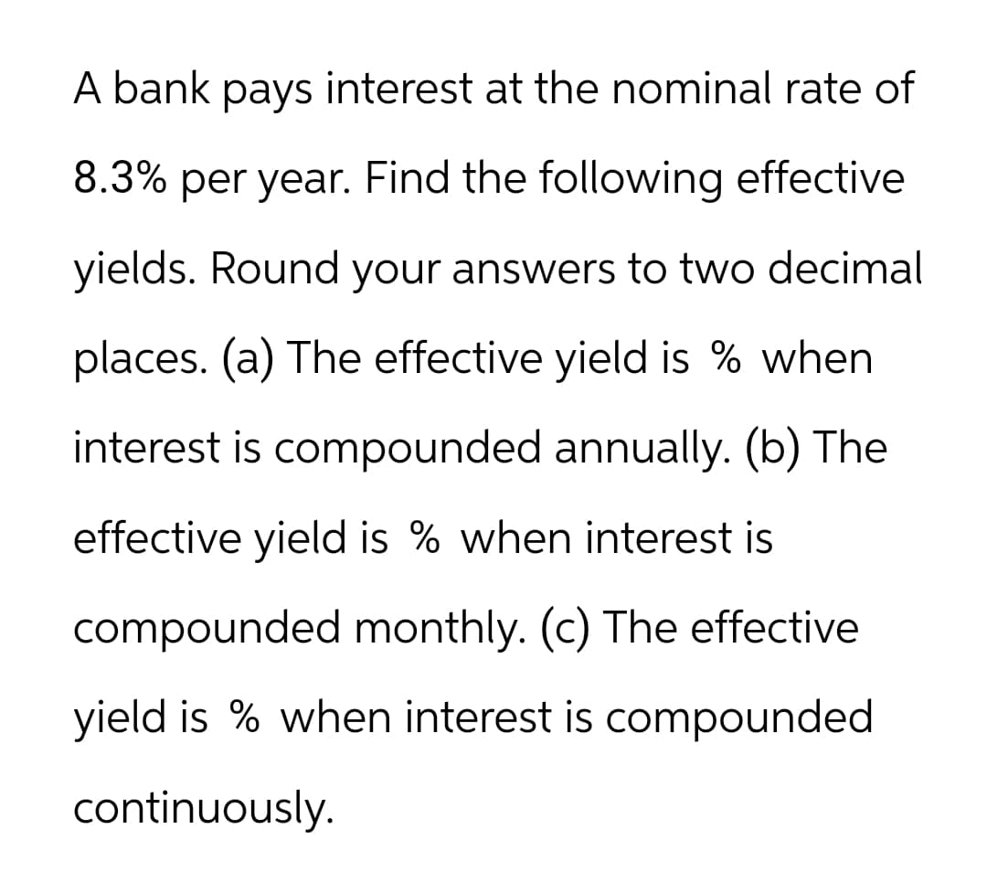 A bank pays interest at the nominal rate of
8.3% per year. Find the following effective
yields. Round your answers to two decimal
places. (a) The effective yield is % when
interest is compounded annually. (b) The
effective yield is % when interest is
compounded monthly. (c) The effective
yield is % when interest is compounded
continuously.