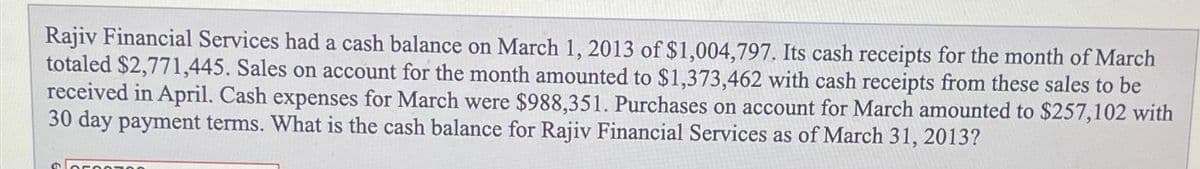 Rajiv Financial Services had a cash balance on March 1, 2013 of $1,004,797. Its cash receipts for the month of March
totaled $2,771,445. Sales on account for the month amounted to $1,373,462 with cash receipts from these sales to be
received in April. Cash expenses for March were $988,351. Purchases on account for March amounted to $257,102 with
30 day payment terms. What is the cash balance for Rajiv Financial Services as of March 31, 2013?