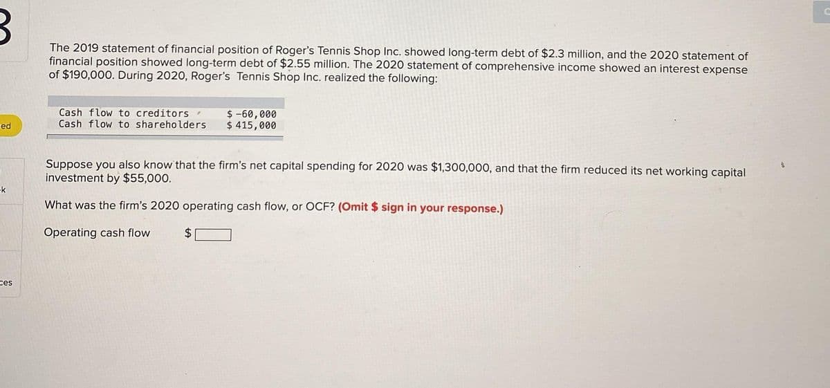 ed
k
ces
The 2019 statement of financial position of Roger's Tennis Shop Inc. showed long-term debt of $2.3 million, and the 2020 statement of
financial position showed long-term debt of $2.55 million. The 2020 statement of comprehensive income showed an interest expense
of $190,000. During 2020, Roger's Tennis Shop Inc. realized the following:
Cash flow to creditors
Cash flow to shareholders
$ -60,000
$ 415,000
Suppose you also know that the firm's net capital spending for 2020 was $1,300,000, and that the firm reduced its net working capital
investment by $55,000.
What was the firm's 2020 operating cash flow, or OCF? (Omit $ sign in your response.)
Operating cash flow
$
t