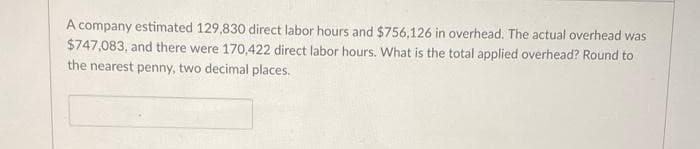 A company estimated 129,830 direct labor hours and $756,126 in overhead. The actual overhead was
$747,083, and there were 170,422 direct labor hours. What is the total applied overhead? Round to
the nearest penny, two decimal places.