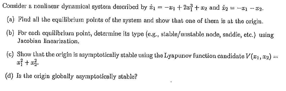 Consider a nonlinear dynamical system described by = −₁+ 2x³ + x2 and 2 = -1 -22.
(a) Find all the equilibrium points of the system and show that one of them is at the origin.
(b) For each equilibrium point, determine its type (e.g., stable/unstable node, saddle, etc.) using
Jacobian linearization.
(c) Show that the origin is asymptotically stable using the Lyapunov function candidate V(1, 2);
x} + x².
(d) Is the origin globally asymptotically stable?