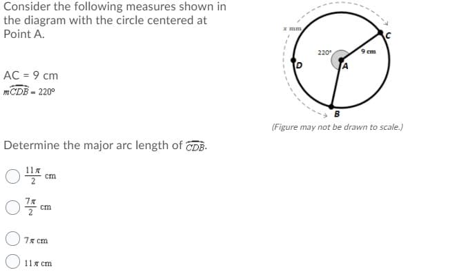 Consider the following measures shown in
the diagram with the circle centered at
Point A.
x mm
220
9 cm
AC = 9 cm
mCDB - 220°
B
(Figure may not be drawn to scale.)
Determine the major arc length of CDB-
11%
cm
cm
7x cm
O 11x cm
