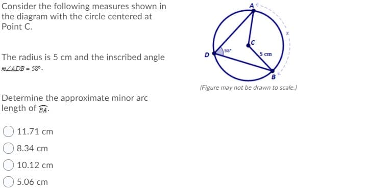 Consider the following measures shown in
the diagram with the circle centered at
Point C.
58
5 cm
The radius is 5 cm and the inscribed angle
MLADB = 58°.
(Figure may not be drawn to scale.)
Determine the approximate minor arc
length of A.
11.71 сm
8.34 cm
10.12 cm
5.06 cm
