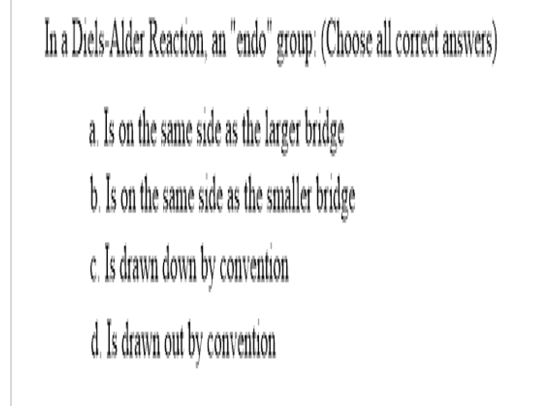 In a Diels-Alder Reaction, an "endo" group: (Choose all correct answers)
Is on the same side as the larger bridge
b. Is on the same side as the smaller bridge
c. Is drawn down by convention
d. Is drawn out by convention