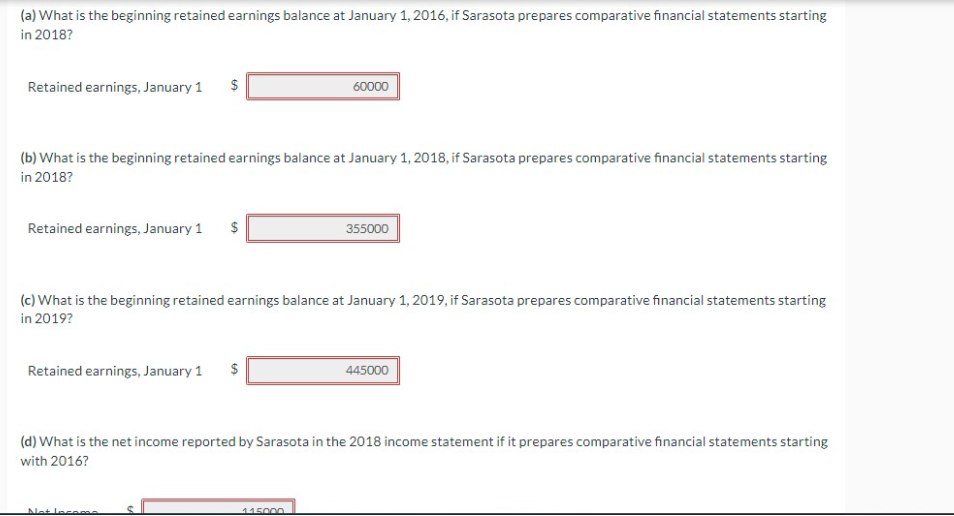 (a) What is the beginning retained earnings balance at January 1, 2016, if Sarasota prepares comparative financial statements starting
in 2018?
Retained earnings, January 1
Retained earnings, January 1
(b) What is the beginning retained earnings balance at January 1, 2018, if Sarasota prepares comparative financial statements starting
in 2018?
LA
Retained earnings, January 1
GA
Not Income
60000
(c) What is the beginning retained earnings balance at January 1, 2019, if Sarasota prepares comparative financial statements starting
in 2019?
355000
115000
(d) What is the net income reported by Sarasota in the 2018 income statement if it prepares comparative financial statements starting
with 2016?
445000