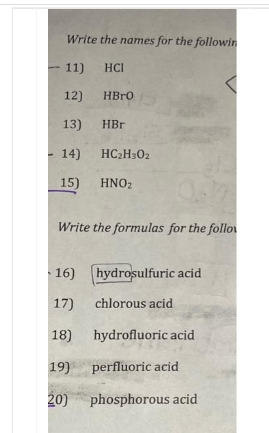 Write the names for the followin
11)
12)
13)
14) HC2H302
15) HNO2
16)
17)
18)
Write the formulas for the follow
19)
НСІ
20)
HBrO
HBr
hydrosulfuric acid
chlorous acid
hydrofluoric acid
perfluoric acid
phosphorous acid