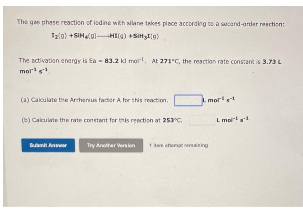 The gas phase reaction of iodine with silane takes place according to a second-order reaction:
I2(9) +SiH4(9) HI(g) +SiH3I(g)
The activation energy is Ea= 83.2 kJ mol-¹. At 271°C, the reaction rate constant is 3.73 L
mol-1 s-1.
(a) Calculate the Arrhenius factor A for this reaction.
(b) Calculate the rate constant for this reaction at 253°C.
Submit Answer
Try Another Version
L mol-1 s-1
1 item attempt remaining
L mol-1 s-1