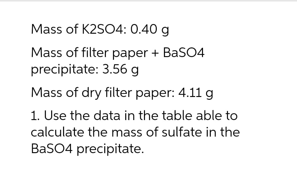 Mass of K2SO4: 0.40 g
Mass of filter paper + BaSO4
precipitate: 3.56 g
Mass of dry filter paper: 4.11 g
1. Use the data in the table able to
calculate the mass of sulfate in the
BaSO4 precipitate.