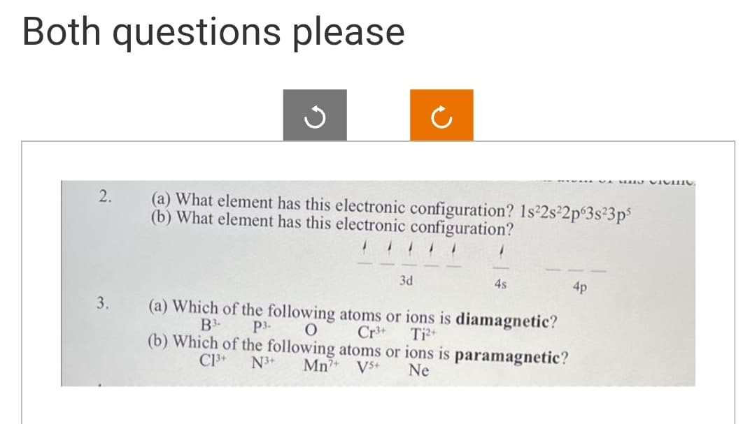 Both questions please
2.
3.
S
(a) What element has this electronic configuration? 1s²2s²2p63s²3p5
(b) What element has this electronic configuration?
3d
4s
(a) Which of the following atoms or ions is diamagnetic?
P3- O
B3-
Cr³+ Ti²+
(b) Which of the following atoms or ions is paramagnetic?
C1³+ N3+ Mn7+ VS+
Ne
4p
VIGTIG