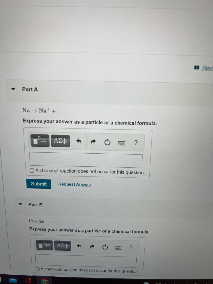 Revis
Part A
Na Nat +
Express your answer as a particle or a chemical formula.
ΑΣφ
DA chemical reaction does not occur for this question.
Submit
Request Answer
Part B
0+2e →
Express your answer as a particle or a chemical formula.
ΑΣΦ
OA chemical reaction does not occur for this question.
