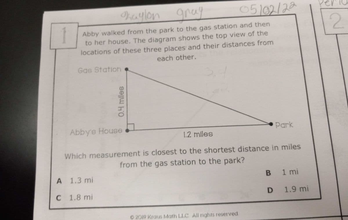 haylon gray
Abby walked from the park to the gas station and then
to her house. The diagram shows the top view of the
locations of these three places and their distances from
each other.
Gas Station
Abby's House
Park
1.2 miles
Which measurement is closest to the shortest distance in miles
from the gas station to the park?
A 1.3 mi
B 1 mi
C 1.8 mi
D 1.9 mi
©2019 Kraus Math LLC. All rights reserved
05/02/22
0.4 miles
2