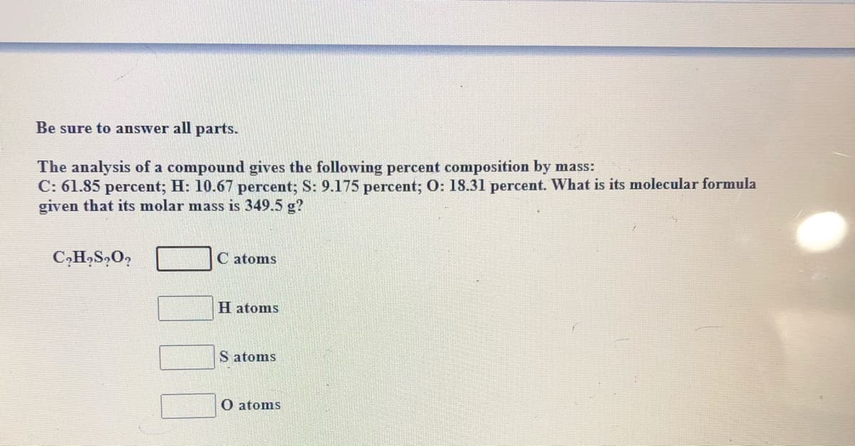 Be sure to answer all parts.
The analysis of a compound gives the following percent composition by mass:
C: 61.85 percent; H: 10.67 percent; S: 9.175 percent; O: 18.31 percent. What is its molecular formula
given that its molar mass is 349.5 g?
C atoms
H atoms
S atoms
O atoms
