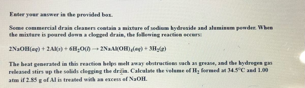 Enter your answer in the provided box.
Some commercial drain cleaners contain a mixture of sodium hydroxide and aluminum powder. When
the mixture is poured down a clogged drain, the following reaction occurs:
2N2OH(aq) + 2Al(s) + 6H,O(1) → 2NaAl(OH),(aq) + 3H3(g)
The heat generated in this reaction helps melt away obstructions such as grease, and the hydrogen gas
released stirs up the solids clogging the drain. Calculate the volume of H, formed at 34.5°C and 1.00
atm if 2.85 g of Al is treated with an excess of NAOH.
