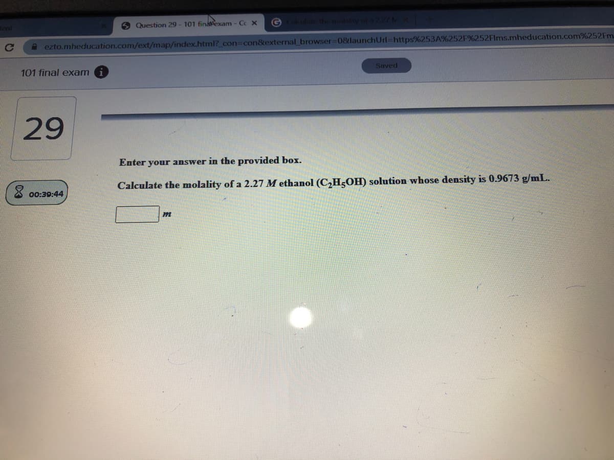 G
Lulat the molabty of
6 Question 29 - 101 finaexam - Cc X
ent
A ezto.mheducation.com/ext/map/index.html?_con3con&external browser=0&launchUrl=https%253A%252F%252Flms.mheducation.com%252FM.
Suved
101 final exam
29
Enter your answer in the provided box.
Calculate the molality of a 2.27 M ethanol (C,H;OH) solution whose density is 0.9673 g/mL.
X 00:39:44
m
