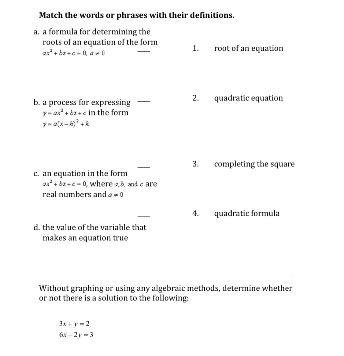 Match the words or phrases with their definitions.
a. a formula for determining the
roots of an equation of the form
ax? + bx +c = 0, a + 0
1.
root of an equation
2.
quadratic equation
b. a process for expressing
y = ax" + bx +c in the form
y = a(x-h)? + k
-
3.
completing the square
C. an equation in the form
ax + bx +c = 0, where a,b, and c are
real numbers and a + 0
4.
quadratic formula
d. the value of the variable that
makes an equation true
Without graphing or using any algebraic methods, determine whether
or not there is a solution to the following:
3x+ y = 2
бх — 2у 3D 3
