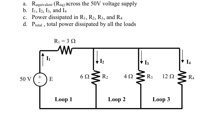 a. Requivalent (Reg) across the 50V voltage supply
b. I1, I2, I3, and I4
c. Power dissipated in R1, R2, R3, and R4
d. Ptotal , total power dissipated by all the loads
R1 = 3 N
V I2
I3
I4
+
50 V
E
6Ω
R2
4Ω
R3
12 Q
R4
Loop 1
Loop 2
Loop 3
