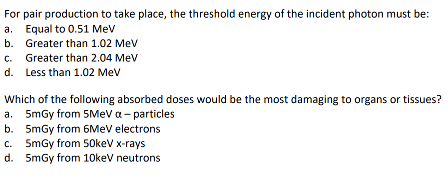 For pair production to take place, the threshold energy of the incident photon must be:
a. Equal to 0.51 MeV
b.
Greater than 1.02 MeV
C. Greater than 2.04 MeV
d.
Less than 1.02 MeV
Which of the following absorbed doses would be the most damaging to organs or tissues?
5mGy from 5MeV a - particles
b.
5mGy from 6MeV electrons
c. 5mGy from 50keV x-rays
d.
5mGy from 10keV neutrons