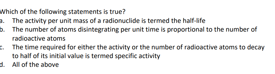 Which of the following statements is true?
a. The activity per unit mass of a radionuclide is termed the half-life
b.
The number of atoms disintegrating per unit time is proportional to the number of
radioactive atoms
The time required for either the activity or the number of radioactive atoms to decay
to half of its initial value is termed specific activity
d. All of the above
C.