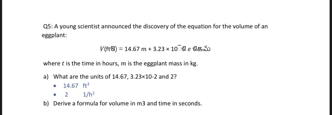 Q5: A young scientist announced the discovery of the equation for the volume of an
eggplant:
V(ft&) = 14.67 m + 3.23 × 10 sle slá
where t is the time in hours, m is the eggplant mass in kg.
a) What are the units of 14.67, 3.23×10-2 and 2?
14.67 ft3
2
1/h?
b) Derive a formula for volume in m3 and time in seconds.
